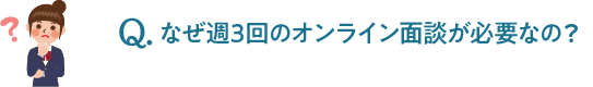 Q.なぜ週3回のオンライン面談が必要なの？