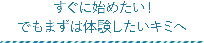 すぐに始めたい！でもまずは体験したいキミへ