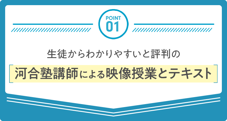 POINT 01：生徒からわかりやすいと評判の河合塾講師による映像授業とテキスト