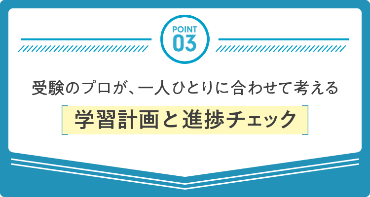 POINT 03：受験のプロが、一人ひとりに合わせて考える学習計画と進捗チェック
