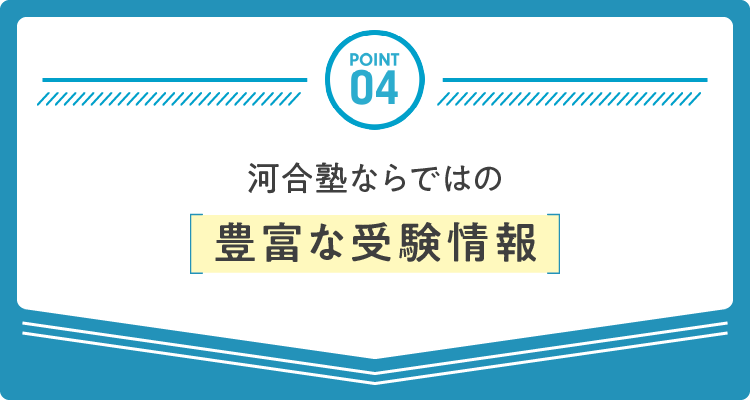 POINT 04：河合塾ならではの豊富な受験情報