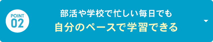 POINT 02：部活や学校で忙しい毎日でも「自分のペースで学習できる」