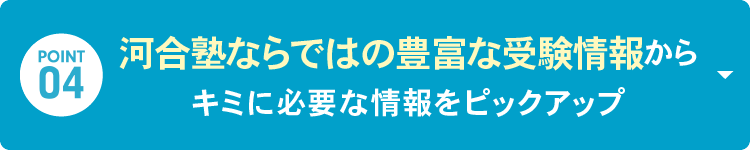 POINT 04：河合塾ならではの「豊富な受験情報」からキミに必要な情報をピックアップ