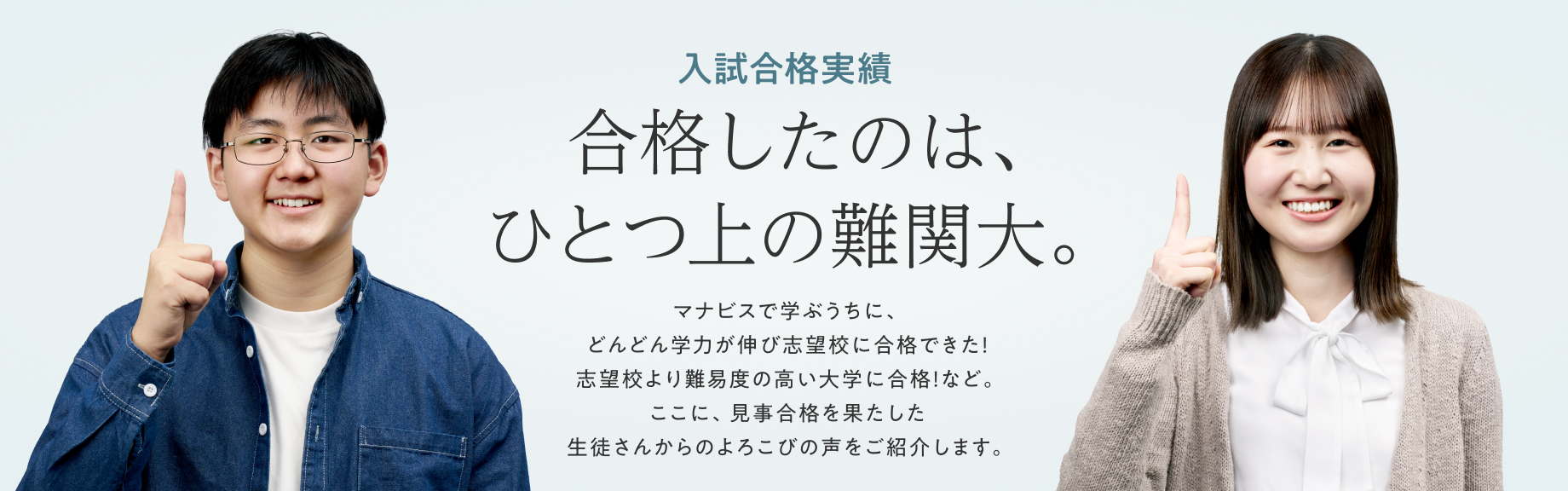 ひとつ上の合格実績 合格したのは、ひとつ上の志望校。 マナビスで学ぶうちに、どんどん学力が伸びて志望校が1ランク上がった！というマナビス生がたくさんいます。見事に合格を果たした劇的ストーリーをご紹介します。