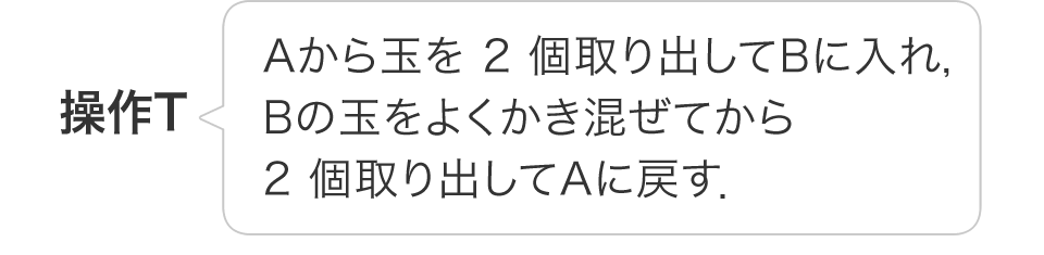 操作T:Aから玉を 2 個取り出してBに入れ，Bの玉をよくかき混ぜてから2 個取り出してAに戻す．