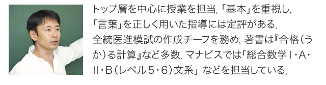 トップ層を中心に授業を担当．「基本」を重視し，「言葉」を正しく用いた指導には定評がある．全統医進模試の作成チーフを務め，著書は『合格（うか）る計算』など多数．マナビスでは「総合数学Ⅰ・A・Ⅱ・Ｂ（レベル５・６）文系」 などを担当している．